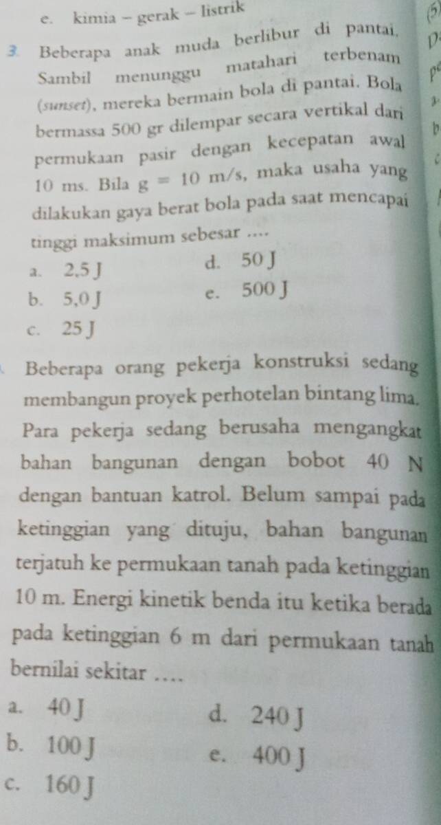 e. kimia - gerak - listrik
5
3. Beberapa anak muda berlibur di pantai,

Sambil menunggu matahari terbenam
(sunset), mereka bermain bola di pantai. Bola p
bermassa 500 gr dilempar secara vertikal dan 3
permukaan pasir dengan kecepatan awal b
10 ms. Bila g=10m/s , maka usaha yang
dilakukan gaya berat bola pada saat mencapai
tinggi maksimum sebesar ....
a. 2,5 J d. 50 J
b. 5,0 J
e. 500 J
c. 25 J
Beberapa orang pekerja konstruksi sedang
membangun proyek perhotelan bintang lima.
Para pekerja sedang berusaha mengangkat
bahan bangunan dengan bobot 40 N
dengan bantuan katrol. Belum sampai pada
ketinggian yang dituju, bahan bangunan
terjatuh ke permukaan tanah pada ketinggian
10 m. Energi kinetik benda itu ketika berada
pada ketinggian 6 m dari permukaan tanah
bernilai sekitar …
a. 40 J d. 240 J
b. 100 J e. 400 J
c. 160 J