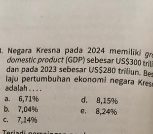 Negara Kresna pada 2024 memiliki gr
domestic product (GDP) sebesar US$300 trili
dan pada 2023 sebesar US$280 triliun. Bes
laju pertumbuhan ekonomi negara Kres
adalah . . . .
a. 6,71% d. 8,15%
b. 7,04% e. 8,24%
c. 7,14%