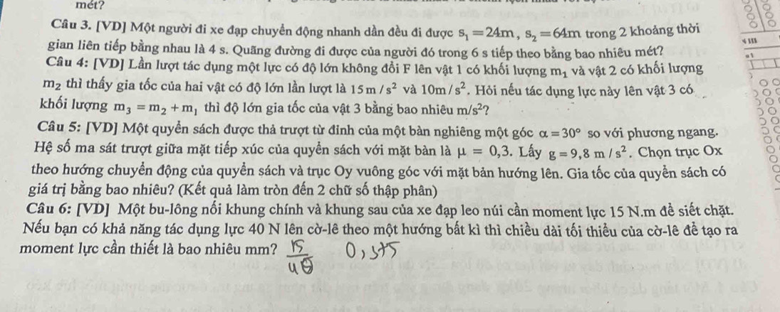 mét?
2
Câu 3. [VD] Một người đi xe đạp chuyển động nhanh dần đều đi được s_1=24m,s_2=64m trong 2 khoảng thời
4 11
gian liên tiếp bằng nhau là 4 s. Quãng đường đi được của người đó trong 6 s tiếp theo bằng bao nhiêu mét? 01
Câu 4: [VD] Lần lượt tác dụng một lực có độ lớn không đổi F lên vật 1 có khối lượng m_1 và vật 2 có khối lượng
m_2 thì thấy gia tốc của hai vật có độ lớn lần lượt là 15m/s^2 và 10m/s^2. Hỏi nếu tác dụng lực này lên vật 3 có
khối lượng m_3=m_2+m 1 thì độ lớn gia tốc của vật 3 bằng bao nhiêu m/s^2 ?
Câu 5: [VD] Một quyền sách được thả trượt từ đỉnh của một bàn nghiêng một góc alpha =30° so với phương ngang.
Hệ số ma sát trượt giữa mặt tiếp xúc của quyển sách với mặt bàn là mu =0,3. Lấy g=9,8m/s^2. Chọn trục Ox
theo hướng chuyển động của quyền sách và trục Oy vuông góc với mặt bản hướng lên. Gia tốc của quyền sách có
giá trị bằng bao nhiêu? (Kết quả làm tròn đến 2 chữ số thập phân)
Câu 6: [VD] Một bu-lông nổi khung chính và khung sau của xe đạp leo núi cần moment lực 15 N.m đề siết chặt.
Nếu bạn có khả năng tác dụng lực 40 N lên cờ-lê theo một hướng bất kì thì chiều dài tối thiểu của cờ-lê để tạo ra
moment lực cần thiết là bao nhiêu mm?