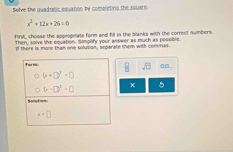 Solve the quadratic equation by completing the square.
x^2+12x+26=0
First, choose the appropriate form and fill in the blanks with the correct numbers.
Then, solve the equation. Simplify your answer as much as possible.
If there is more than one solution, separate them with commas.
 □ /□   sqrt(□ ) □ □ .
× 5