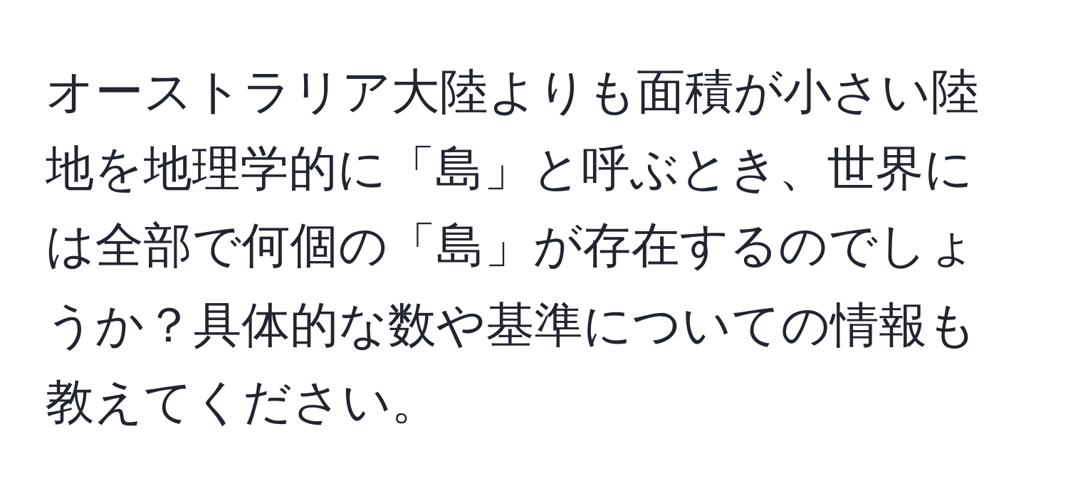 オーストラリア大陸よりも面積が小さい陸地を地理学的に「島」と呼ぶとき、世界には全部で何個の「島」が存在するのでしょうか？具体的な数や基準についての情報も教えてください。