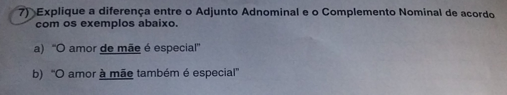 Explique a diferença entre o Adjunto Adnominal e o Complemento Nominal de acordo 
com os exemplos abaixo. 
a) “O amor de mãe é especial” 
b) “O amor à mãe também é especial”