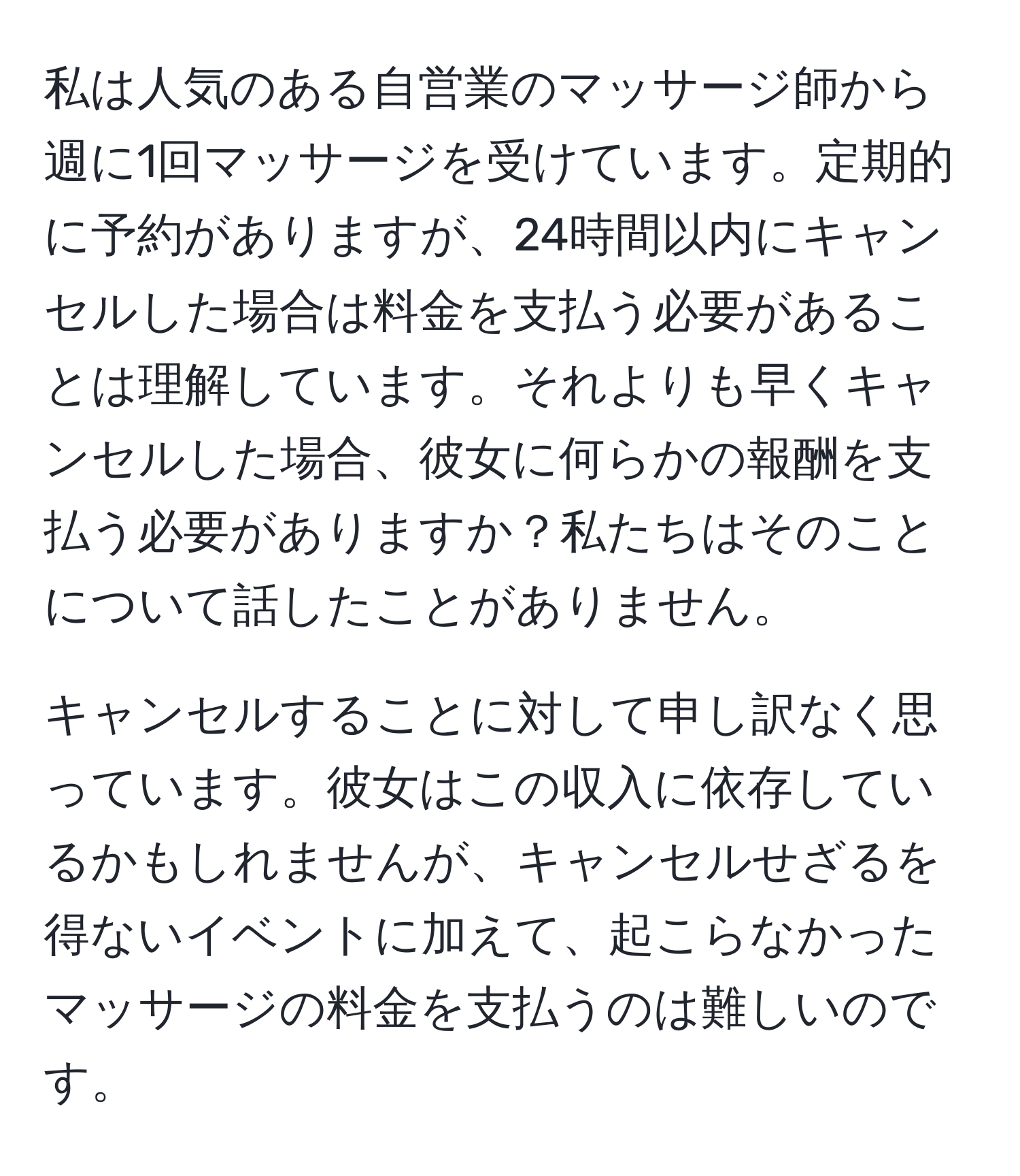 私は人気のある自営業のマッサージ師から週に1回マッサージを受けています。定期的に予約がありますが、24時間以内にキャンセルした場合は料金を支払う必要があることは理解しています。それよりも早くキャンセルした場合、彼女に何らかの報酬を支払う必要がありますか？私たちはそのことについて話したことがありません。

キャンセルすることに対して申し訳なく思っています。彼女はこの収入に依存しているかもしれませんが、キャンセルせざるを得ないイベントに加えて、起こらなかったマッサージの料金を支払うのは難しいのです。