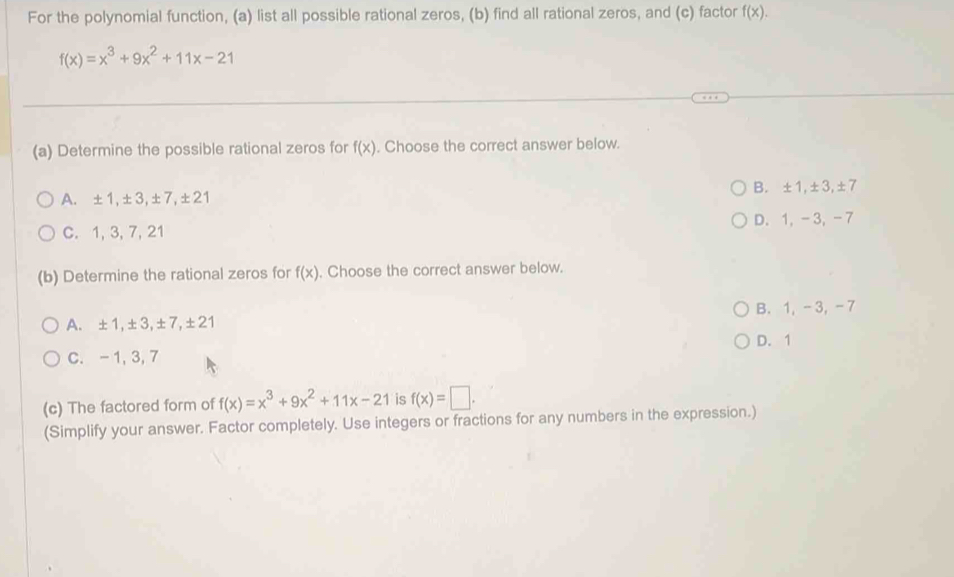 For the polynomial function, (a) list all possible rational zeros, (b) find all rational zeros, and (c) factor f(x).
f(x)=x^3+9x^2+11x-21
(a) Determine the possible rational zeros for f(x). Choose the correct answer below.
A. ±1, ±3, ±7, ±21 B. ±1, ±3, ±7
C. 1, 3, 7, 21 D. 1, -3, -7
(b) Determine the rational zeros for f(x). Choose the correct answer below.
A. ±1, ±3, ±7, ±21 B. 1, -3, -7
D. 1
C. - 1, 3, 7
(c) The factored form of f(x)=x^3+9x^2+11x-21 is f(x)=□. 
(Simplify your answer. Factor completely. Use integers or fractions for any numbers in the expression.)