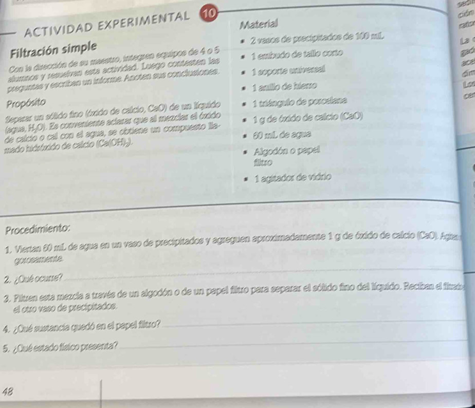 ACTIVIDAD EXPERIMENTAL 10 
cán 
Material ato 
Filtración simple 2 vasos de precipitados de 100 mL. 
Con la dirección de su masstro, integren equipos de 4 o 5
1 embudo de tallo corto 
gad 
alumnos y resueívan esta actividad. Luego contesten las la 
ace 
preguntas y escriban un informe. Anoten sus conclusiones. 1 soporte univereal 
dīm 
1 aníllo de hiero 
Propósito 
teparar un sólido fino (óxido de calcio, CaO) de un Iquido 1 triángulo de poreelana 
(agua, H₂O). Es conveniente aclarar que al mezciar el óxido ca 
de calció o cal con el agua, se obtiene un compuesto lla - 1 y de óxido de calcio (CaO)
20 mil de agua 
mado hidróxido de calcio (Ca(OH).). 
Algodón o papel 
fluo 
1 agitador de vídrio 
Procedimiento: 
1. Viertan 80 mL de agua en un vaso de precipitados y agreguen aproximadamente 1 g de óxido de calcio (CaO). Agiam 
_ 
gorosamente 
2. ¿Qué ocurre? 
_ 
3. Piluen esta mezcia a través de un algodón o de un papel filuxo para separar el sólido fino del líquido. Reciban el iluvado 
el otro vaso de precipitados. 
4. ¿Qué sustancia quedó en el papel filtro? 
_ 
5. ¿Qué estado físico presenta? 
_ 
_ 
_ 
48