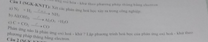 Wng nại húa - khu theo phương pháp tháng bằng electron 
Câu 1 (SGK-KNTT): Xét các phân ứng hoá học xây ra trong công nghiệp 
a) 
b) N_2+H_2to NH3NH_3
c) C+CO_2to COCO Al(OH)_2xrightarrow ? Al_2O_3+H_2O
Phân ứng nào là phản ứng oxi hoá - khứ ? Lập phương trình hoá học của phản ứng oxi hoá - khứ theo 
phương pháp thăng bằng electron. 
Câu 2 (SGK