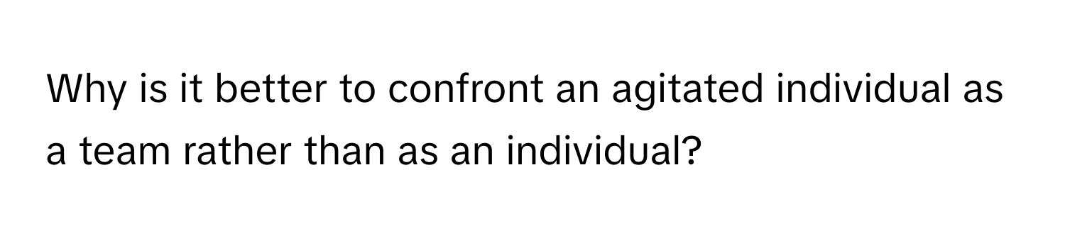 Why is it better to confront an agitated individual as a team rather than as an individual?