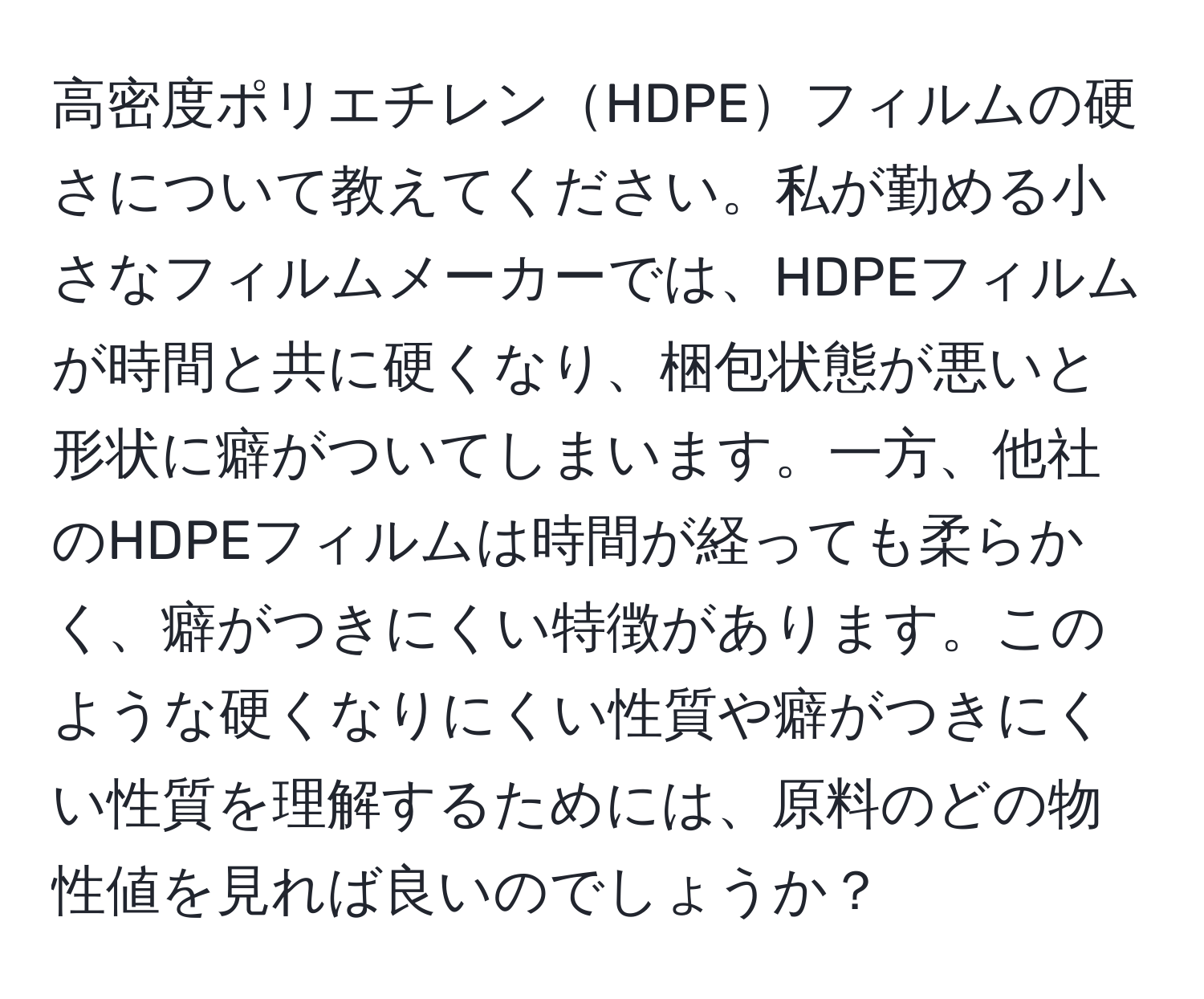 高密度ポリエチレンHDPEフィルムの硬さについて教えてください。私が勤める小さなフィルムメーカーでは、HDPEフィルムが時間と共に硬くなり、梱包状態が悪いと形状に癖がついてしまいます。一方、他社のHDPEフィルムは時間が経っても柔らかく、癖がつきにくい特徴があります。このような硬くなりにくい性質や癖がつきにくい性質を理解するためには、原料のどの物性値を見れば良いのでしょうか？