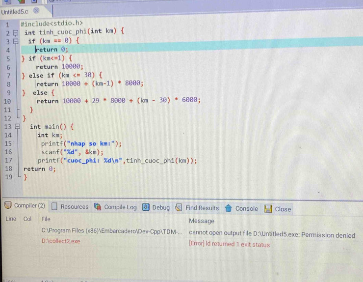 Untitled5.c 
1 #include
2 = int tinh_cuoc_phi(int km)  
3 - if (km==θ )  
4 Ireturn θ; 
5  if  km )  
6 return 10000; 
7  else if (km
8 return 10000+(km-1)· 8000; 
9  else  
10 return 10000+29*8000+(km-3θ )*6000; 
11  
12 
13 int main()  
14 int km; 
15 printf("nhap so km:"); 
16 scanf("%d",& km); 
17 printf("cuoc_phi: xdln n ",tinh_ Cuoc phi(km))
18 return θ; 
19  
Compiler (2) Resources Compile Log 0 Debug Find Results Console Close 
Line Col File Message 
C:Program Files (x86)EmbarcaderoDev-CppTDM-... cannot open output file D:Untitled5.exe: Permission denied 
D:collect2.exe [Error] ld returned 1 exit status