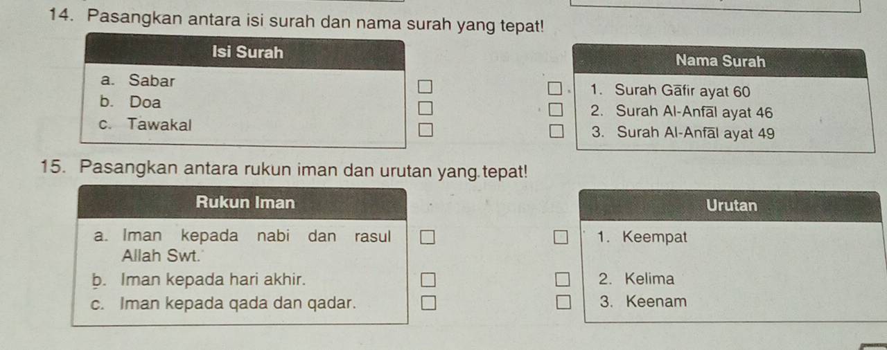 Pasangkan antara isi surah dan nama surah yang tepat! 
Isi Surah Nama Surah 
a. Sabar 1. Surah Gafir ayat 60
b. Doa 2. Surah Al-Anfal ayat 46
c. Tawakal 3. Surah Al-Anfāl ayat 49
15. Pasangkan antara rukun iman dan urutan yang.tepat! 
Rukun Iman Urutan 
a. Iman kepada nabi dan rasul 1. Keempat 
Allah Swt. 
b. Iman kepada hari akhir. 2. Kelima 
c. Iman kepada qada dan qadar. 3. Keenam