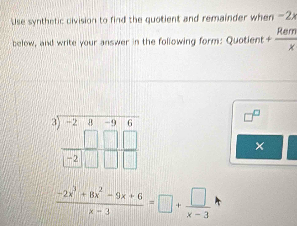 Use synthetic division to find the quotient and remainder when -2x
below, and write your answer in the following form: Quot lent+ Rem/x 
beginarrayr 3encloselongdiv -28-96 □ □ □  hline □ □ □ □ endarray
□^(□)
×
 (-2x^3+8x^2-9x+6)/x-3 =□ + □ /x-3 