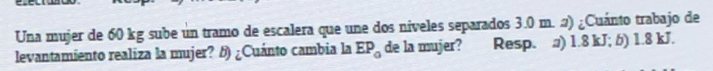 Una mujer de 60 kg sube un tramo de escalera que une dos niveles separados 3.0 m. 2) ¿Cuánto trabajo de
levantamiento realiza la mujer? 5) ¿Cuánto cambia la EP_0 de la mujer? Resp. a) 1.8 kJ; 6) 1.8 kJ.