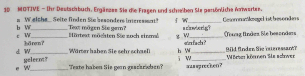 MOTIVE - Ihr Deutschbuch. Ergänzen Sie die Fragen und schreiben Sie persönliche Antworten. 
a W elche_ Seite finden Sie besonders interessant? f w_ Grammatikregel ist besonders 
b W_ Text mögen Sie gern? schwierig? 
c W_ Hörtext möchten Sie noch einmal g W_ Übung finden Sie besonders 
hören? einfach? 
d W_ Wörter haben Sie sehr schnell h W_ Bild finden Sie interessant? 
gelernt? i w_ Wörter können Sie schwer 
e W_ Texte haben Sie gern geschrieben? aussprechen?