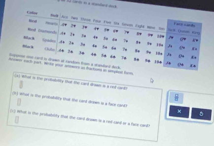 1 32 cards in a standard deck. 
form. 
(5) What is the probability that the card drawn is a red card?
 □ /□  
(b) What is the probability that the card drawn is a face card? × 
(c) What is the probability that the card drawn is a red card or a face card?