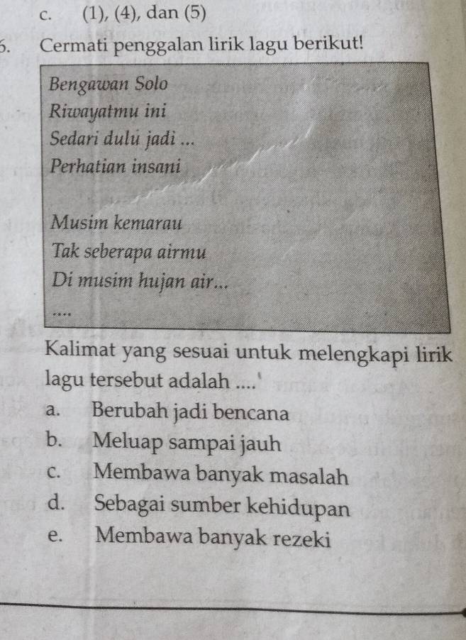 c. (1), (4), dan (5)
6. Cermati penggalan lirik lagu berikut!
Bengawan Solo
Riwayatmu ini
Sedari dulú jadi ...
Perhatian insani
Musim kemarau
Tak seberapa airmu
Di musim hujan air...
…
Kalimat yang sesuai untuk melengkapi lirik
lagu tersebut adalah ....'
a. Berubah jadi bencana
b. Meluap sampai jauh
c. Membawa banyak masalah
d. Sebagai sumber kehidupan
e. Membawa banyak rezeki