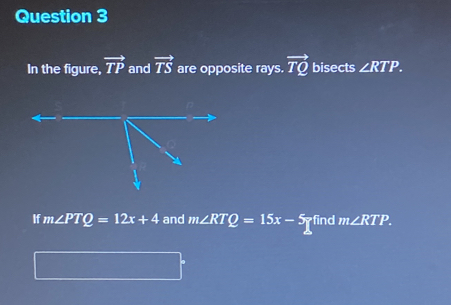 In the figure, vector TP and vector TS are opposite rays. vector TQ bisects ∠ RTP. 
If m∠ PTQ=12x+4 and m∠ RTQ=15x-5 find m∠ RTP.