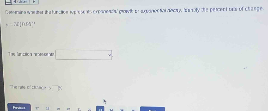 Listen 
Determine whether the function represents exponential growth or exponential decay, Identify the percent rate of change.
y=30(0.95)^t
The function represents x_1+x_2= □ /□  
The rate of change is □ %
Previous 17 18 19 20 21 22