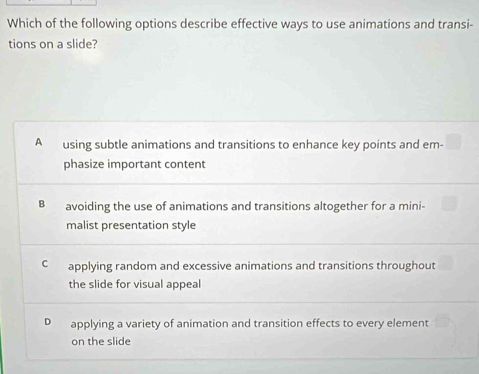 Which of the following options describe effective ways to use animations and transi-
tions on a slide?
A using subtle animations and transitions to enhance key points and em-
phasize important content
B avoiding the use of animations and transitions altogether for a mini-
malist presentation style
C applying random and excessive animations and transitions throughout
the slide for visual appeal
D applying a variety of animation and transition effects to every element
on the slide