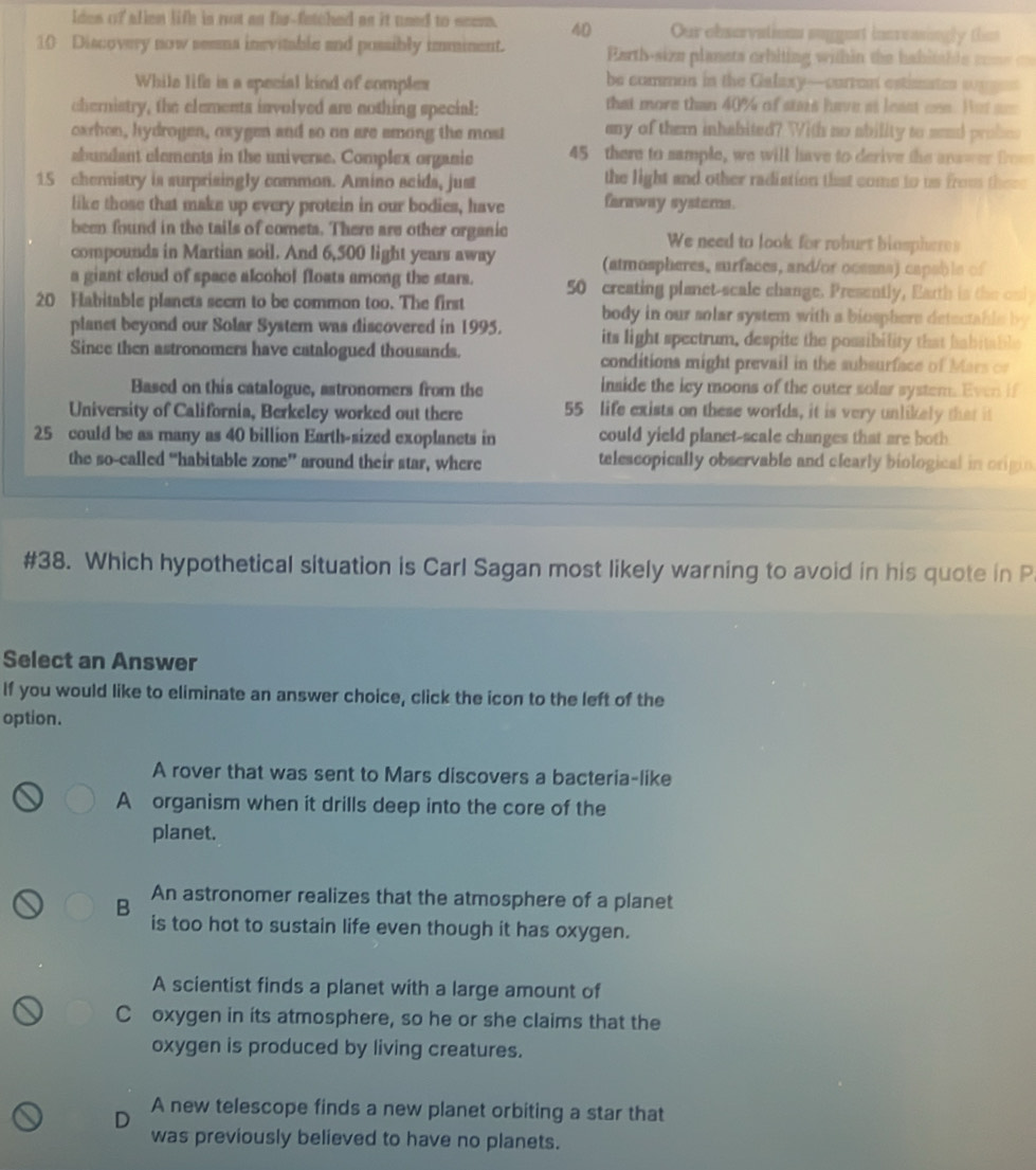 ldes of allen life is not as fur-fatched as it used to seem. 40 Our observations suggest increasingly thm
10 Discovery now seema inevitable and possibly imminent.  Earth-size planets orbiting within the habitahle sone = =
While life is a special kind of comples be common in the Galaxy—curren estiates sugges
chernistry, the elements involved are nothing special: that more than 40% of stais have ai least ces. Hut ae
oxrhon, hydrogen, oxygen and so on are smong the most any of them inhabited? With no ability to send probes
abundant elements in the universe. Complex organic 45 there to sample, we will have to derive the anawer frm
15 chemistry is surprisingly cammon. Amino saids, just the light and other radiation that come to us from these
like those that make up every protein in our bodies, have faraway systors.
been found in the tails of comets. There are other organic We need to look for roburt biospheres
compounds in Martian soil. And 6,500 light years away (atmospheres, surfaces, and/or ocsans) capable of
a giant cloud of space alcohol floats among the stars. 50 creating planet-scale change. Presently, Earth is the omi
20 Habitable planets seem to be common too. The first body in our solar system with a biosphers detectable by
planet beyond our Solar System was discovered in 1995. its light spectrum, despite the possibility that babitable
Since then astronomers have catalogued thousands. conditions might prevail in the subsurface of Mars o
Based on this catalogue, astronomers from the inside the lcy moons of the outer solar system. Even if
University of California, Berkeley worked out there 55 life exists on these worlds, it is very unlikely that i
25 could be as many as 40 billion Earth-sized exoplanets in could yield planet-scale changes that are both
the so-called “habitable zone” around their star, where telescopically observable and clearly biological in origin
#38. Which hypothetical situation is Carl Sagan most likely warning to avoid in his quote in P
Select an Answer
If you would like to eliminate an answer choice, click the icon to the left of the
option.
A rover that was sent to Mars discovers a bacteria-like
A organism when it drills deep into the core of the
planet.
B An astronomer realizes that the atmosphere of a planet
is too hot to sustain life even though it has oxygen.
A scientist finds a planet with a large amount of
Coxygen in its atmosphere, so he or she claims that the
oxygen is produced by living creatures.
D
A new telescope finds a new planet orbiting a star that
was previously believed to have no planets.