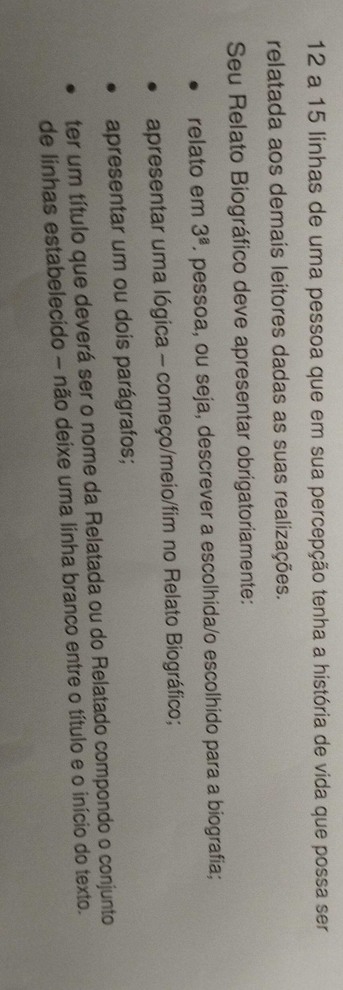 a 15 linhas de uma pessoa que em sua percepção tenha a história de vida que possa ser 
relatada aos demais leitores dadas as suas realizações. 
Seu Relato Biográfico deve apresentar obrigatoriamente: 
relato em 3^(_ a). pessoa, ou seja, descrever a escolhida/o escolhido para a biografia; 
apresentar uma lógica - começo/meio/fim no Relato Biográfico; 
apresentar um ou dois parágrafos; 
ter um título que deverá ser o nome da Relatada ou do Relatado compondo o conjunto 
de linhas estabelecido - não deixe uma linha branco entre o título e o início do texto.