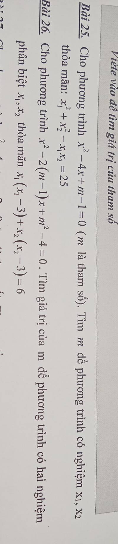 Viète vào đề tìm giá trị của tham số 
Bài 25. Cho phương trình x^2-4x+m-1=0 ( m là tham số). Tìm m để phương trình có nghiệm x1, x2
thỏa mãn: x_1^(2+x_2^2-x_1)x_2=25
Bài 26. Cho phương trình x^2-2(m-1)x+m^2-4=0. Tìm giá trị của m để phương trình có hai nghiệm 
phân biệt x_1, x_2 thỏa mãn x_1(x_1-3)+x_2(x_2-3)=6