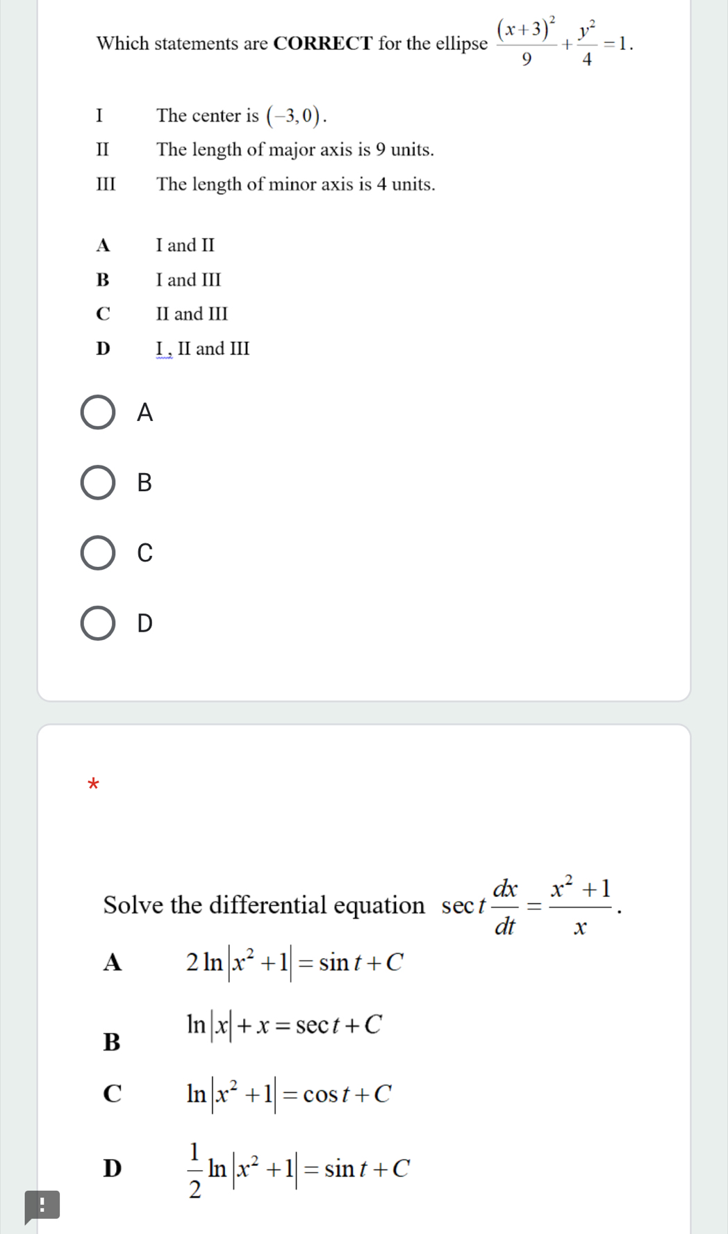 Which statements are CORRECT for the ellipse frac (x+3)^29+ y^2/4 =1. 
I The center is (-3,0). 
II The length of major axis is 9 units.
II The length of minor axis is 4 units.
A I and II
B I and III
C II and III
D I , II and III
A
B
C
D
*
Solve the differential equation sec t dx/dt = (x^2+1)/x .
A 2ln |x^2+1|=sin t+C
B ln |x|+x=sec t+C
C ln |x^2+1|=cos t+C
D  1/2 ln |x^2+1|=sin t+C!