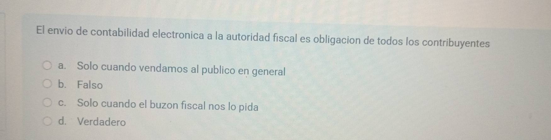 El envio de contabilidad electronica a la autoridad fiscal es obligacion de todos los contribuyentes
a. Solo cuando vendamos al publico en general
b. Falso
c. Solo cuando el buzon fiscal nos lo pida
d. Verdadero