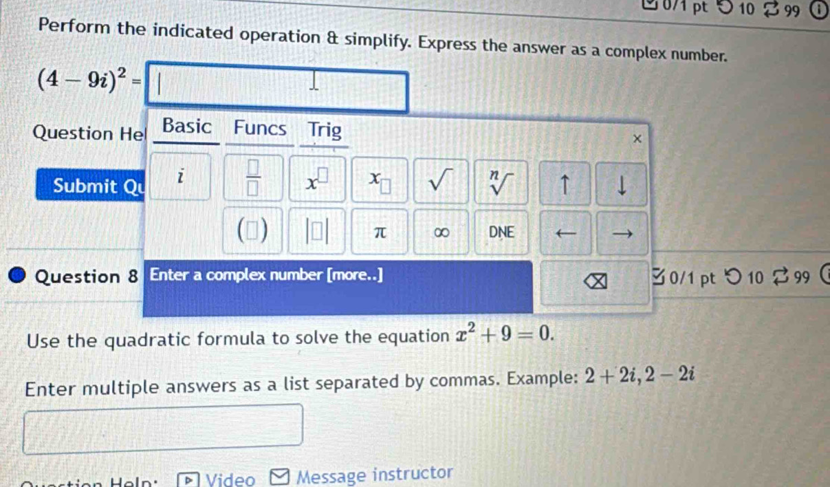 10 99 
Perform the indicated operation & simplify. Express the answer as a complex number.
(4-9i)^2=| □ J 
Question He Basic Funcs Trig 
× 
Submit Qu i  □ /□   x^(□) x_□  sqrt() sqrt[n]() ↑ 
(▲) DNE ← 
π ∞ 
Question 8 Enter a complex number [more..] 30/1 pt つ 10 299  
Use the quadratic formula to solve the equation x^2+9=0. 
Enter multiple answers as a list separated by commas. Example: 2+2i, 2-2i
aln. Video Message instructor