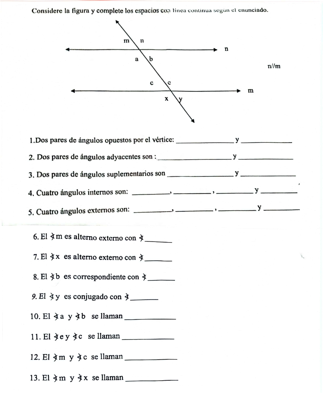 Considere la figura y complete los espacios con línea continua según el enunciado.
n//m
1.Dos pares de ángulos opuestos por el vértice: _y_ 
2. Dos pares de ángulos adyacentes son :_ y_ 
3. Dos pares de ángulos suplementarios son _y_ 
4. Cuatro ángulos internos son: _, _,_ 
_y 
5. Cuatro ángulos externos son:_ 
_,_ 
_y 
6. El À m es alterno externo con _ 
7. El タ x es alterno externo con _ 
8. El à b es correspondiente con 3 _ 
9. El y es conjugado con _ 
10. El à a y b se llaman_ 
11. El àe y àc se llaman_ 
12. El À m y à c se llaman_ 
13. El à m y à x se llaman_