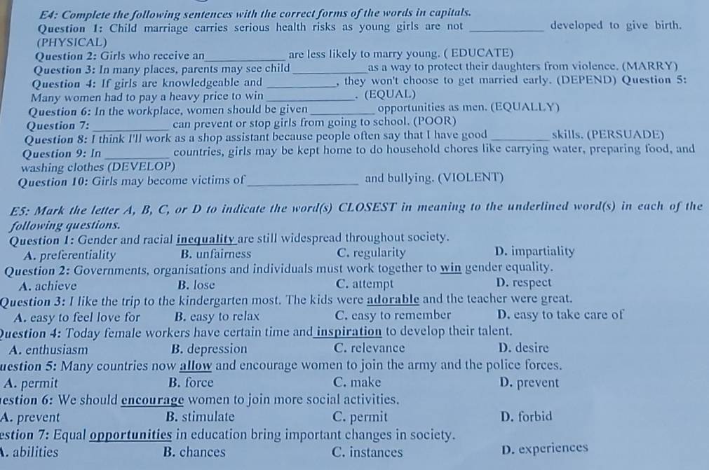 E4: Complete the following sentences with the correct forms of the words in capitals.
Question 1: Child marriage carries serious health risks as young girls are not _developed to give birth.
(PHYSICAL)
Question 2: Girls who receive an _are less likely to marry young. ( EDUCATE)
Question 3: In many places, parents may see child _as a way to protect their daughters from violence. (MARRY)
Question 4: If girls are knowledgeable and _, they won't choose to get married early. (DEPEND) Question 5:
Many women had to pay a heavy price to win _. (EQUAL)
Question 6: In the workplace, women should be given _opportunities as men. (EQUALLY)
Question 7:_ can prevent or stop girls from going to school. (POOR)
Question 8: I think I'll work as a shop assistant because people often say that I have good_ skills. (PERSUADE)
Question 9: In _countries, girls may be kept home to do household chores like carrying water, preparing food, and
washing clothes (DEVELOP)
Question 10: Girls may become victims of_ and bullying. (VIOLENT)
E5: Mark the letter A, B, C, or D to indicate the word(s) CLOSEST in meaning to the underlined word(s) in each of the
following questions.
Question 1: Gender and racial inequality are still widespread throughout society.
A. preferentiality B. unfairness C. regularity D. impartiality
Question 2: Governments, organisations and individuals must work together to win gender equality.
A. achieve B. lose C. attempt D. respect
Question 3: I like the trip to the kindergarten most. The kids were adorable and the teacher were great.
A. easy to feel love for B. easy to relax C. easy to remember D. easy to take care of
Question 4: Today female workers have certain time and inspiration to develop their talent.
A. enthusiasm B. depression C. relevance D. desire
uestion 5: Many countries now allow and encourage women to join the army and the police forces.
A. permit B. force C. make D. prevent
estion 6: We should encourage women to join more social activities.
A. prevent B. stimulate C. permit D. forbid
estion 7: Equal opportunities in education bring important changes in society.
abilities B. chances C. instances D. experiences