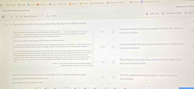 Rchard Tran Yoo Tumn  1  Quran com sd dub Home Googla Sildes FocuartzS-RED F  Anas Anatyzing Desigris
USH Unit 5 Mastery Check Bakhmeena Do
1 ()s Speak Options Zoom Add nole O Quection Guide Exit 
4. This excerpt is from a circular published by the Share Our Wealth Society.
These principies werre prsserved in te Bectaration of trlependenosand in sur Comiuton. Our great The government should have greater control over citizens'
ssteomen .... onitioned] the penerations of America to come that they must neve forget to requars the
retat thution of weath if they deare than thte Republe should hes economic affairs.
rons is the whille sum anit substanor of the shere our weath moverent.
l Every tenly to be famifed by the Governeent a tumestoed allowance, lee of debt.. which means, at the
lest. Out every famly shull have the reasonatite comforts of life up to a velue of from 5,000 to 56,000. The Homestead Act should be overturned for violating the
3. The pearly incoms of ivery lamly she be not tho than oie-cird of the everage family income, which mear Tenth Amendment
Vef econling to the extimptn of the Hotuticans of the Utated States Covererener and Wal Street, no fameny s
mel incorme seould be leth (en From 53,00th to 52,500. Hs pcarly income shal be allowed to any persos
lorger than frum 100 to 300 times the clo of the arerage family exsome, which eeans that no person would be
alloeed to cam in say per more than from $600,002 to $3,802,000, all to he sulject to preuet income tax The American working class should have the right to set
-Mury P. Long, "Letter on the Shire Our Weath Society," Congrnssonal Recent, 4ol. P9, My J3, 1 925 their own income levels
Based on the excerpt and your knowledge of U.S. history, what was one The U.S. government should reduce federal tax rates
argument presented by people who immecliately.
dissareed with the New Desl?