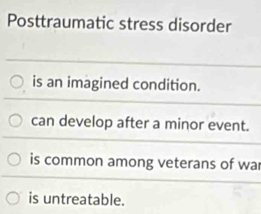 Posttraumatic stress disorder
is an imagined condition.
can develop after a minor event.
is common among veterans of war
is untreatable.