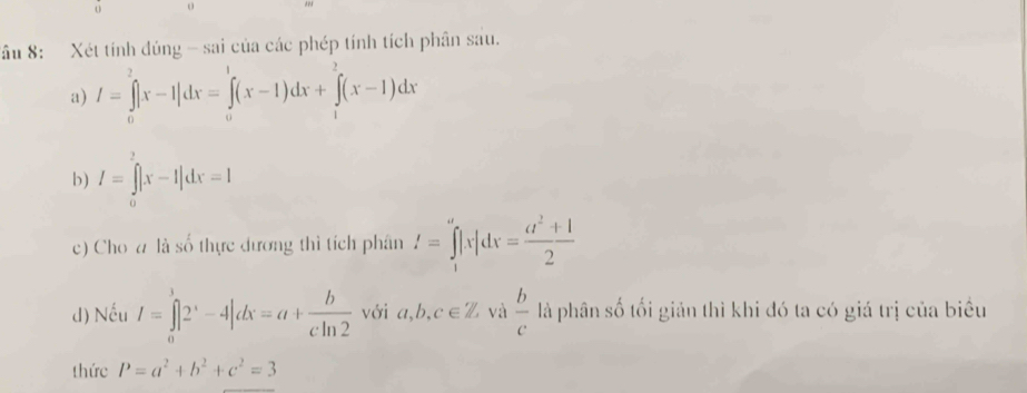 Sầu 8: Xét tính dúng - sai của các phép tính tích phân sau. 
a) I=∈tlimits _0^(2|x-1|dx=∈tlimits _0^1(x-1)dx+∈tlimits _1^2(x-1)dx
b) I=∈tlimits _0^2|x-1|dx=1
c) Cho # là số thực đương thì tích phân I=∈tlimits _1^a|x|dx=frac a^2)+12
d) Nếu I=∈tlimits _0^(3|2^x)-4|dx=a+ b/cln 2  với a, b, c∈ Z và  b/c  là phân số tối giản thì khi đó ta có giá trị của biểu 
thức P=a^2+b^2+c^2=3