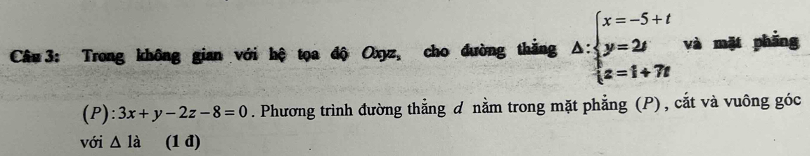 Trong không gian với hệ tọa độ Oxyz, cho đường thắng △ :beginarrayl x=-5+t y=2t z=1+7tendarray. và mặt phāng 
(P) ^·  3x+y-2z-8=0. Phương trình đường thẳng d nằm trong mặt phẳng (P), cắt và vuông góc 
với △ 1dot a (1 đ)