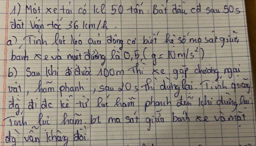 A Mot xe tai có ke 50 tán Bàt dāicd sau sos 
dai Vain +à 36 1cm /. 
(a), Tinh Quǐ 10o Quò dōng cǒ biài Rè so me sorgit 
banh xeva mut duāng Rà 0.5(g=10m/s^2)
b) Sau (hididuà l0om Thi ke gāp chiòng ngai 
vài, Mam phanh, sāu dos thí dying Cai. Tiành quāg 
dg di do kè tù Ru R phanh dun lchi duing Qui 
Tinh lui Qum, ot ma sat gihn bonh e vèmài 
dg ván lcháng doi