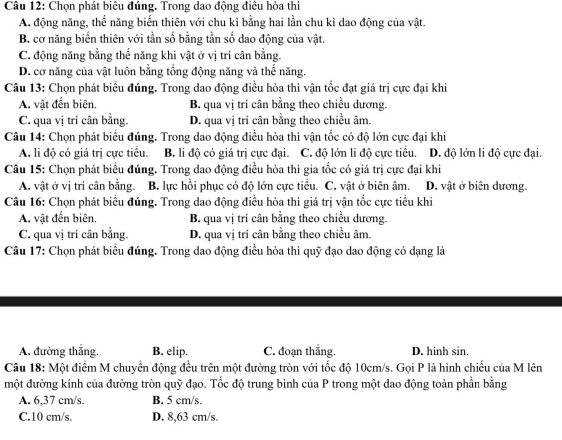 Chọn phát biêu đúng. Trong dao động điều hòa thì
A. động năng, thế năng biển thiên với chu kì bằng hai lần chu kì dao động của vật.
B. cơ năng biến thiên với tần số bằng tần số dao động của vật.
C. động năng bằng thể năng khi vật ở vị trí cân bằng.
D. cơ năng của vật luôn bằng tổng động năng và thế năng.
Câu 13: Chọn phát biểu đúng. Trong dao động điều hòa thì vận tốc đạt giá trị cực đại khi
A. vật đến biên. B. qua vị trí cân bằng theo chiều dương.
C. qua vị trí cân bằng. D. qua vị trí cân bằng theo chiều âm.
Câu 14: Chọn phát biểu đúng. Trong dao động điều hòa thì vận tốc có độ lớn cực đại khi
A. li độ có giá trị cực tiểu. B. li độ có giá trị cực đại. C. độ lớn li độ cực tiểu. D. độ lớn li độ cực đại.
Câu 15: Chọn phát biểu đúng. Trong dao động điều hòa thì gia tốc có giá trị cực đại khi
A. vật ở vị trí cân bằng. B. lực hồi phục có độ lớn cực tiểu. C. vật ở biên âm. D. vật ở biên dương.
Câu 16: Chọn phát biểu đúng. Trong dao động điều hòa thì giá trị vận tốc cực tiểu khi
A. vật đến biên. B. qua vị trí cân bằng theo chiều dương.
C. qua vị trí cân bằng. D. qua vị trí cân bằng theo chiều âm.
Câu 17: Chọn phát biểu đúng. Trong dao động điều hòa thì quỹ đạo dao động có dạng là
A. đường thẳng. B. elip. C. đoạn thẳng. D. hinh sin.
Câu 18: Một điểm M chuyên động đều trên một đường tròn với tốc độ 10cm/s. Gọi P là hình chiếu của M lên
một đường kính của đường tròn quỹ đạo. Tốc độ trung bình của P trong một dao động toàn phần bằng
A. 6,37 cm/s. B. 5 cm/s.
C.10 cm/s. D. 8,63 cm/s.