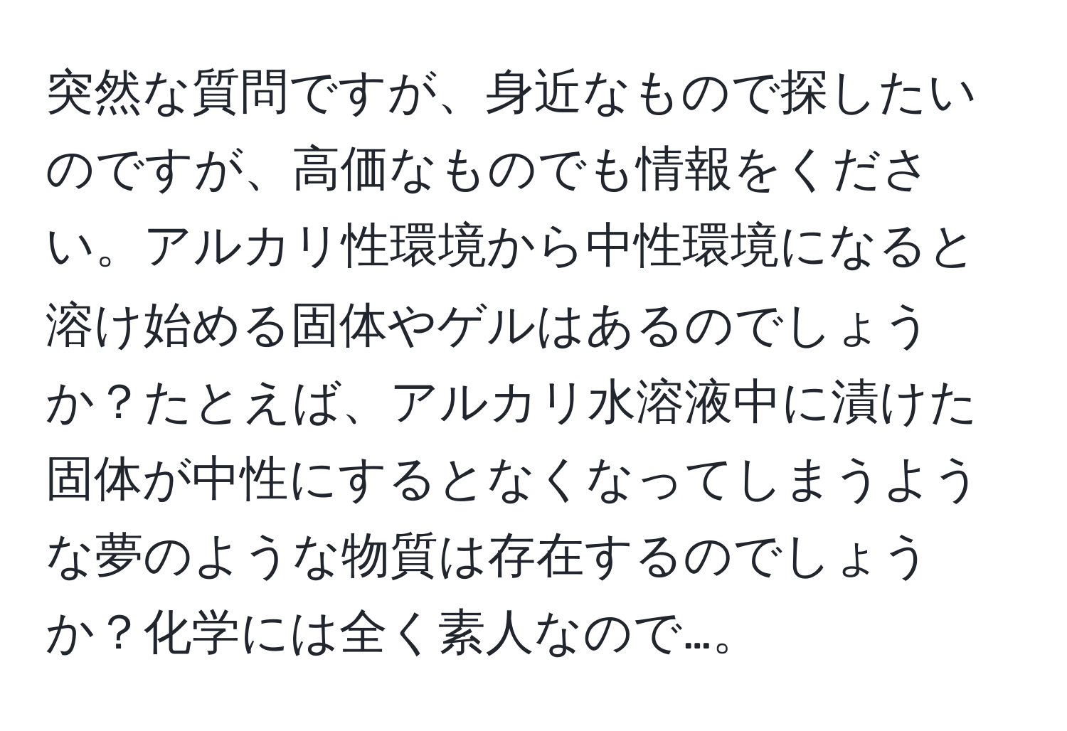 突然な質問ですが、身近なもので探したいのですが、高価なものでも情報をください。アルカリ性環境から中性環境になると溶け始める固体やゲルはあるのでしょうか？たとえば、アルカリ水溶液中に漬けた固体が中性にするとなくなってしまうような夢のような物質は存在するのでしょうか？化学には全く素人なので…。