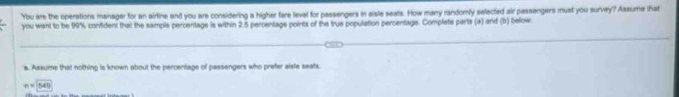 You are the operations manager for an airline and you are considering a higher fare level for passengers in aisle seats. How many randomly selected air passengers must you survey? Assume that
you want to be 99% confident that the sample percentage is within 2.5 percentage points of the true population percentage. Complets parts (a) and (b) below.
a. Assume that nothing is known about the percentage of passengers who prefer aisle seats.
napprox 1549