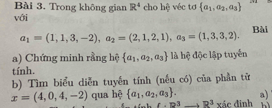 Trong không gian R^4 cho hệ véc tơ  a_1,a_2,a_3
với 
Bài
a_1=(1,1,3,-2), a_2=(2,1,2,1), a_3=(1,3,3,2). 
a) Chứng minh rằng hệ  a_1,a_2,a_3 là hệ độc lập tuyến 
tính. 
b) Tìm biểu diễn tuyến tính (nếu có) của phần tử
x=(4,0,4,-2) qua hệ  a_1,a_2,a_3. a)
f· R^3to R^3xdc đinh