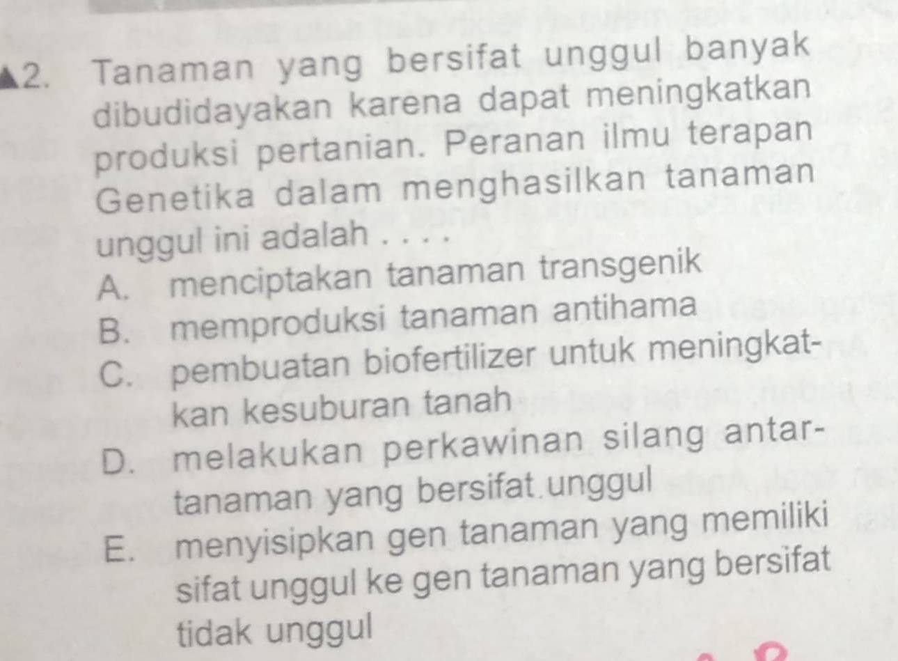 Tanaman yang bersifat unggul banyak
dibudidayakan karena dapat meningkatkan
produksi pertanian. Peranan ilmu terapan
Genetika dalam menghasilkan tanaman
unggul ini adalah . . . .
A. menciptakan tanaman transgenik
B. memproduksi tanaman antihama
C. pembuatan biofertilizer untuk meningkat-
kan kesuburan tanah
D. melakukan perkawinan silang antar-
tanaman yang bersifat.unggul
E. menyisipkan gen tanaman yang memiliki
sifat unggul ke gen tanaman yang bersifat
tidak unggul