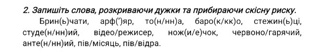 Заπишіτь слова, розкриваючи дужки та прибираючи скісну риску. 
Брин(ь)чати, арф(')яр, то(н/нн)а, баро(к/кк)о, стежин(ь)ці, 
студе(н/нн)ий, відео/режисер, нож(и/е)чок, червоно/гарячий, 
анте(н/нн)ий, πів/місяць, пів/відра.