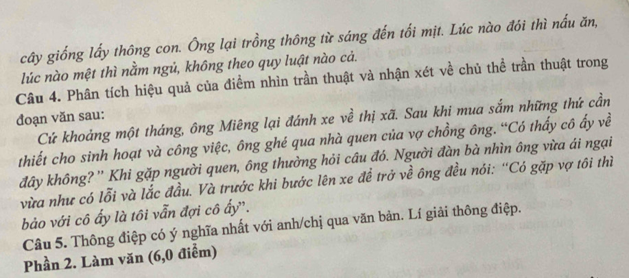 cây giống lấy thông con. Ông lại trồng thông từ sáng đến tối mịt. Lúc nào đói thì nấu ăn, 
lúc nào mệt thì nằm ngủ, không theo quy luật nào cả. 
Câu 4. Phân tích hiệu quả của điểm nhìn trần thuật và nhận xét về chủ thể trần thuật trong 
đoạn văn sau: 
Cứ khoảng một tháng, ông Miêng lại đánh xe về thị xã. Sau khi mua sắm những thứ cần 
thiết cho sinh hoạt và công việc, ông ghé qua nhà quen của vợ chồng ông. “Có thấy cô ấy về 
đây không? '' Khi gặp người quen, ông thường hỏi câu đó. Người đàn bà nhìn ông vừa ái ngại 
vừa như có lỗi và lắc đầu. Và trước khi bước lên xe đề trở về ông đều nói: “Có gặp vợ tôi thì 
bảo với cô ấy là tôi vẫn đợi cô ấy'. 
Câu 5. Thông điệp có ý nghĩa nhất với anh/chị qua văn bản. Lí giải thông điệp. 
Phần 2. Làm văn (6, 0 điểm)