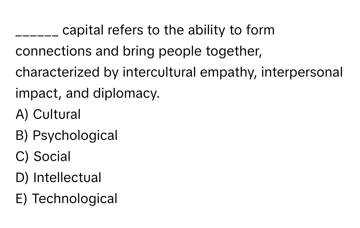 capital refers to the ability to form connections and bring people together, characterized by intercultural empathy, interpersonal impact, and diplomacy. 

A) Cultural 
B) Psychological 
C) Social 
D) Intellectual 
E) Technological