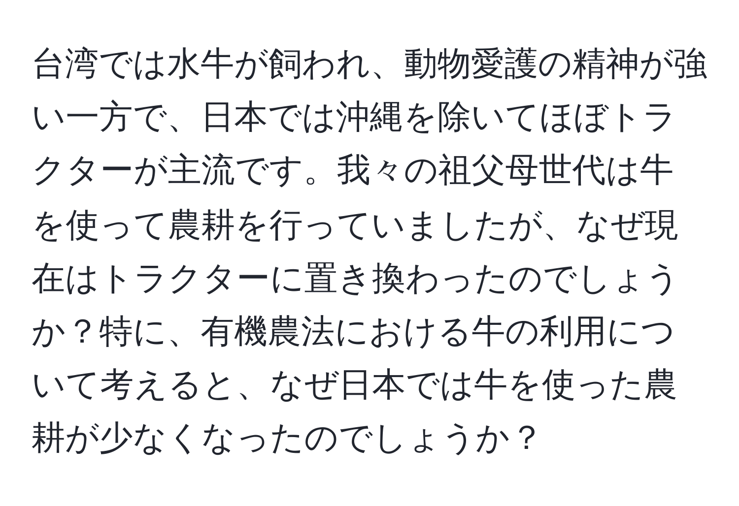 台湾では水牛が飼われ、動物愛護の精神が強い一方で、日本では沖縄を除いてほぼトラクターが主流です。我々の祖父母世代は牛を使って農耕を行っていましたが、なぜ現在はトラクターに置き換わったのでしょうか？特に、有機農法における牛の利用について考えると、なぜ日本では牛を使った農耕が少なくなったのでしょうか？