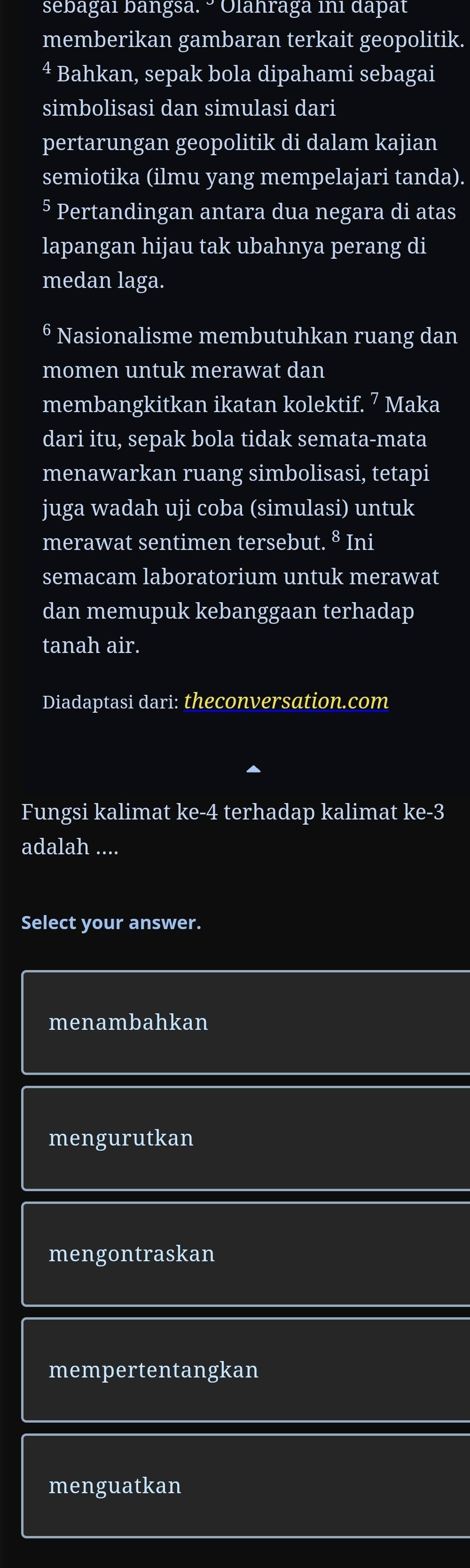 sebagai bangsa. ° Olahraga ini dapat
memberikan gambaran terkait geopolitik.
4 Bahkan, sepak bola dipahami sebagai
simbolisasi dan simulasi dari
pertarungan geopolitik di dalam kajian
semiotika (ilmu yang mempelajari tanda).
§ Pertandingan antara dua negara di atas
lapangan hijau tak ubahnya perang di
medan laga.
6 Nasionalisme membutuhkan ruang dan
momen untuk merawat dan
membangkitkan ikatan kolektif. 7 Maka
dari itu, sepak bola tidak semata-mata
menawarkan ruang simbolisasi, tetapi
juga wadah uji coba (simulasi) untuk
merawat sentimen tersebut. 8 Ini
semacam laboratorium untuk merawat
dan memupuk kebanggaan terhadap
tanah air.
Diadaptasi dari: theconversation.com
Fungsi kalimat ke- 4 terhadap kalimat ke -3
adalah ....
Select your answer.
menambahkan
mengurutkan
mengontraskan
mempertentangkan
menguatkan