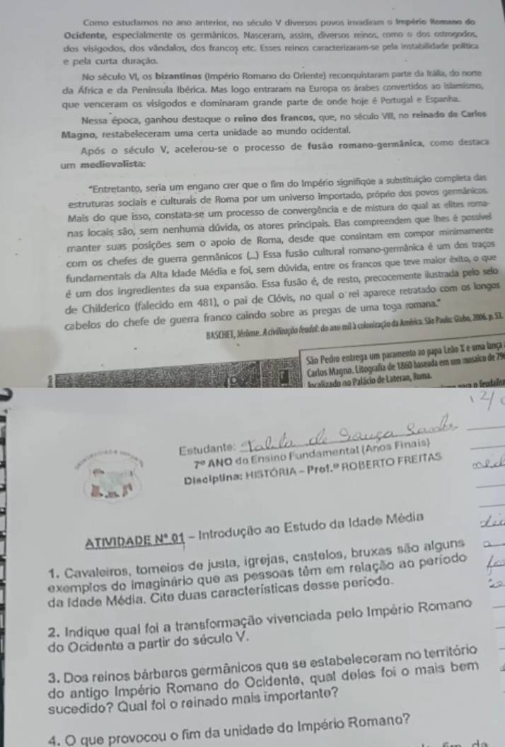 Como estudamos no ano anterior, no século V diversos povos invadiram o Império Romano do
Ocidente, especialmente os germânicos. Nasceram, assim, diversos reinos, como o dos ostrogodos,
dos visigodos, dos vândalos, dos francos etc. Esses reinos caracterizaram-se pela instabilidade política
e pela curta duração.
No século VI, os bizantinos (Império Romano do Oriente) reconquistaram parte da ItáRia, do norte
da África e da Península Ibérica. Mas logo entraram na Europa os árabes convertidos ao islamismo,
que venceram os visigodos e dominaram grande parte de onde hoje é Portugal e Espanha.
Nessa época, ganhou destaque o reino dos francos, que, no século VIII, no reinado de Carlos
Magno, restabeleceram uma certa unidade ao mundo ocidental.
Após o século V, acelerou-se o processo de fusão romano-germânica, como destaca
um medievalista:
*Entretanto, seria um engano crer que o fim do Império signifique a substituição completa das
estruturas sociais e culturais de Roma por um universo importado, próprio dos povos germânicos.
Mais do que isso, constata-se um processo de convergência e de mistura do qual as elites roma-
nas locais são, sem nenhuma dúvida, os atores principais. Elas compreendem que lhes é possível
manter suas posições sem o apolo de Roma, desde que consintam em compor minimamente
com os chefes de guerra germânicos (..) Essa fusão cultural romano-germânica é um dos traços
fundamentais da Alta Idade Média e foi, sem dúvida, entre os francos que teve maior êxito, o que
é um dos ingredientes da sua expansão. Essa fusão é, de resto, precocemente ilustrada pelo selo
de Childerico (falecido em 481), o pai de Clóvis, no qual o rei aparece retratado com os longos
cabelos do chefe de guerra franco caindo sobre as pregas de uma toga romana."
BASCHET, Jérime. A civilização feudol: do ano mil à colorização da América. São Paulec Giubo, 2006. p. 53.
São Pedro entrega um paramento ao papa Lelãio X e uma lança
Carlos Magno. Litografía de 1860 baseada em um mosaico de 79
ocalizado no Palácio de Lateran, Roma.
a o feudals
Estudante:
_
_
7° ANO do Ensino Fundamental (Años Finais)
Disciplina: HISTÓRIA - Prof.º ROBERTO FREITAS
ATIVIDADE N° 01 - Introdução ao Estudo da Idade Média
1. Cavaleiros, tomeios de justa, igrejas, castelos, bruxas são alguns
exemplos do imaginário que as pessoas têm em relação ao período
da Idade Média. Cite duas características desse período.
2. Indique qual foi a transformação vivenciada pelo Império Romano
do Ocidente a partir do século V.
3. Dos reinos bárbaros germânicos que se estabeleceram no território
do antigo Império Romano do Ocidente, qual deles foi o mais bem
sucedido? Qual fol o reinado mais importante?
4. O que provocou o fim da unidade do Império Romano?