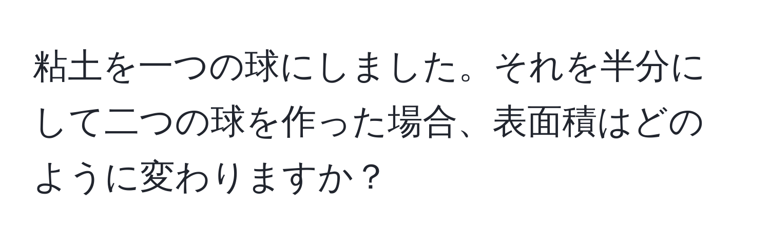 粘土を一つの球にしました。それを半分にして二つの球を作った場合、表面積はどのように変わりますか？