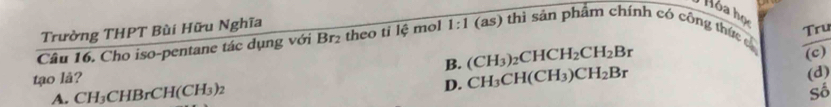 Hỏa họ
Trường THPT Bùi Hữu Nghĩa
Câu 16. Cho iso-pentane tác dụng với Br_2 theo tỉ lệ mol 1:1 6 as) thì sản phẩm chính có công thức c
B. (CH_3)_2CHCH_2CH_2Br Tru
(c)
tạo lå?
A. CH_3CHBrCH(CH_3)_2
D. CH_3CH(CH_3)CH_2Br
(d)
Số