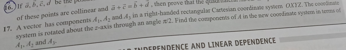 16.) If vector a, vector b, vector c ,a be the pos 
of these points are collinear and vector a+vector c=vector b+vector d , then prove that the quadrnateral 
17. A vector has components A_1, A_2 and A_3 in a right-handed rectangular Cartesian coordinate system OXYZ. The coordinate 
system is rotated about the z -axis through an angle π/2. Find the components of A in the new coordinate system in terms of
A_1, A_2 and A_3. 
NDEPENDENCE AND LINEAR DEPENDENCE