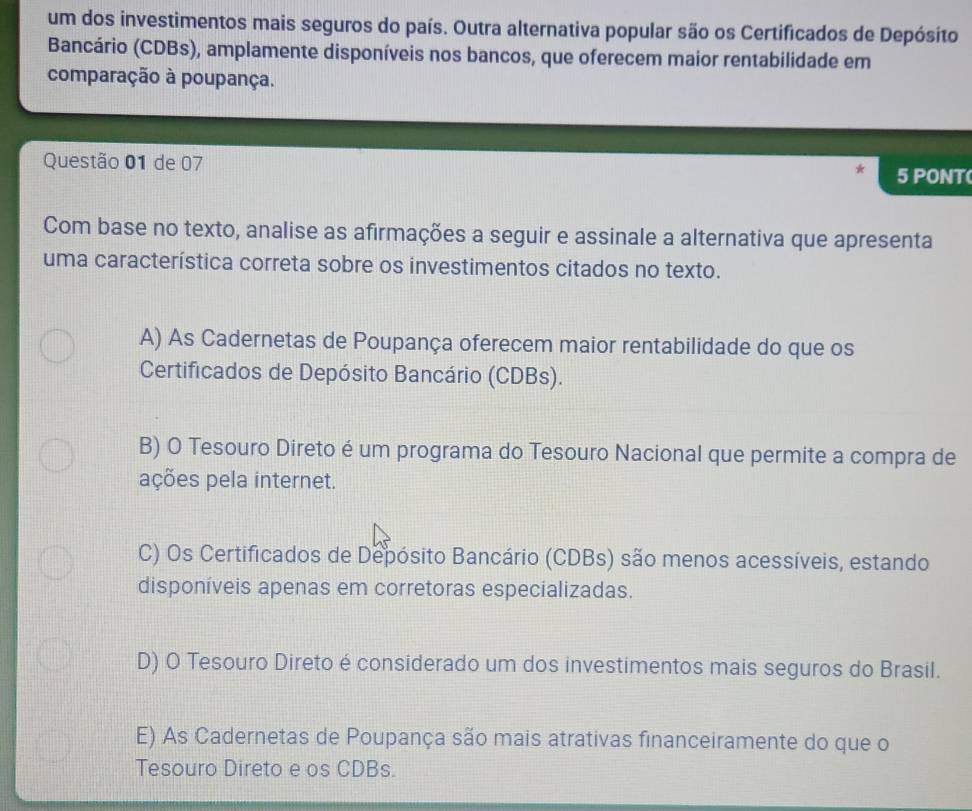 um dos investimentos mais seguros do país. Outra alternativa popular são os Certificados de Depósito
Bancário (CDBs), amplamente disponíveis nos bancos, que oferecem maior rentabilidade em
comparação à poupança.
Questão 01 de 07 5 PONT(
Com base no texto, analise as afirmações a seguir e assinale a alternativa que apresenta
uma característica correta sobre os investimentos citados no texto.
A) As Cadernetas de Poupança oferecem maior rentabilidade do que os
Certificados de Depósito Bancário (CDBs).
B) O Tesouro Direto é um programa do Tesouro Nacional que permite a compra de
ações pela internet.
C) Os Certificados de Depósito Bancário (CDBs) são menos acessíveis, estando
disponíveis apenas em corretoras especializadas.
D) O Tesouro Direto é considerado um dos investimentos mais seguros do Brasil.
E) As Cadernetas de Poupança são mais atrativas financeiramente do que o
Tesouro Direto e os CDBs.